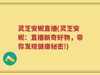 灵芝安妮直播(灵芝安妮：直播新奇好物，带你发现健康秘密!)