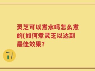 灵芝可以煮水吗怎么煮的(如何煮灵芝以达到最佳效果？