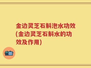 金边灵芝石斛泡水功效(金边灵芝石斛水的功效及作用)