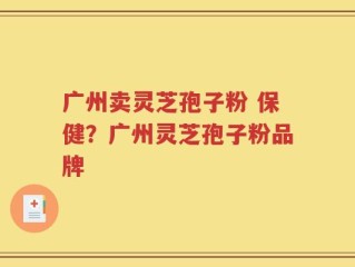 广州卖灵芝孢子粉 保健？广州灵芝孢子粉品牌