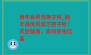 西丰县灵芝孢子粉_西丰县优质灵芝孢子粉：天然健康，高效养生佳品