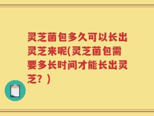 灵芝菌包多久可以长出灵芝来呢(灵芝菌包需要多长时间才能长出灵芝？)