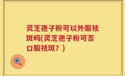 灵芝孢子粉可以外服祛斑吗(灵芝孢子粉可否口服祛斑？)