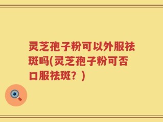 灵芝孢子粉可以外服祛斑吗(灵芝孢子粉可否口服祛斑？)