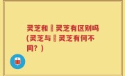 灵芝和焄灵芝有区别吗(灵芝与焄灵芝有何不同？)