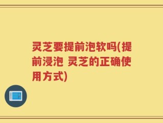 灵芝要提前泡软吗(提前浸泡 灵芝的正确使用方式)