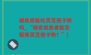 破皮症能吃灵芝孢子粉吗_“破皮症患者能否服用灵芝孢子粉？”)