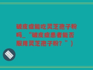 破皮症能吃灵芝孢子粉吗_“破皮症患者能否服用灵芝孢子粉？”)