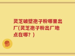 灵芝破壁孢子粉哪里出厂(灵芝孢子粉出厂地点在哪？)