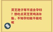 灵芝孢子等不适合孕妇？想吃点灵芝煲鸡汤补胎，不知孕妇能不能吃呢