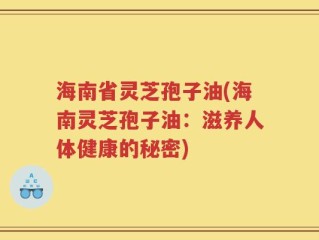 海南省灵芝孢子油(海南灵芝孢子油：滋养人体健康的秘密)