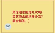 灵芝泡水能泡几次啊(灵芝泡水能泡多少次？最全解答！)
