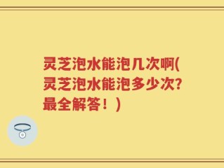 灵芝泡水能泡几次啊(灵芝泡水能泡多少次？最全解答！)