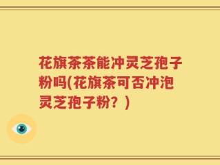 花旗茶茶能冲灵芝孢子粉吗(花旗茶可否冲泡灵芝孢子粉？)