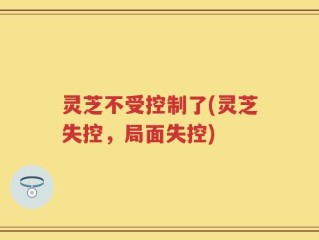 灵芝不受控制了(灵芝失控，局面失控)
