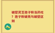 破壁灵芝孢子粉当药吃？孢子粉破壳与破壁区别