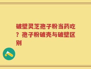 破壁灵芝孢子粉当药吃？孢子粉破壳与破壁区别