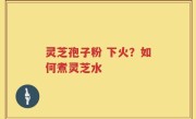 灵芝孢子粉 下火？如何煮灵芝水