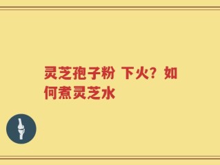 灵芝孢子粉 下火？如何煮灵芝水