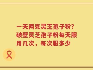 一天两克灵芝孢子粉？破壁灵芝孢子粉每天服用几次，每次服多少