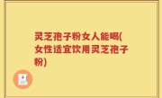 灵芝孢子粉女人能喝(女性适宜饮用灵芝孢子粉)