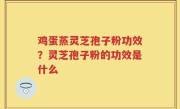 鸡蛋蒸灵芝孢子粉功效？灵芝孢子粉的功效是什么