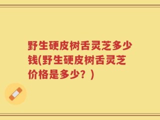 野生硬皮树舌灵芝多少钱(野生硬皮树舌灵芝价格是多少？)
