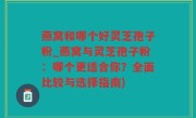 燕窝和哪个好灵芝孢子粉_燕窝与灵芝孢子粉：哪个更适合你？全面比较与选择指南)