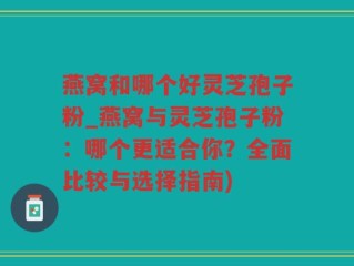 燕窝和哪个好灵芝孢子粉_燕窝与灵芝孢子粉：哪个更适合你？全面比较与选择指南)