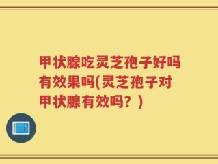 甲状腺吃灵芝孢子好吗有效果吗(灵芝孢子对甲状腺有效吗？)