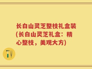 长白山灵芝整枝礼盒装(长白山灵芝礼盒：精心整枝，美观大方)