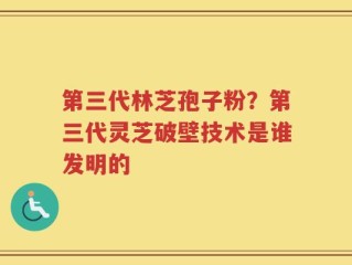 第三代林芝孢子粉？第三代灵芝破壁技术是谁发明的