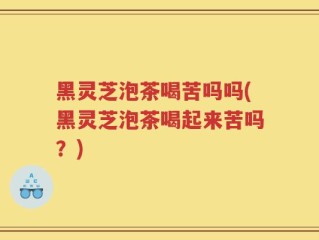黑灵芝泡茶喝苦吗吗(黑灵芝泡茶喝起来苦吗？)