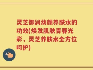 灵芝御润幼颜养肤水的功效(焕发肌肤青春光彩，灵芝养肤水全方位呵护)