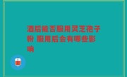 酒后能否服用灵芝孢子粉 服用后会有哪些影响
