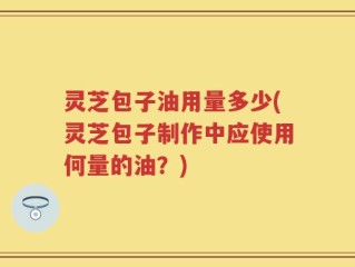 灵芝包子油用量多少(灵芝包子制作中应使用何量的油？)