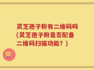 灵芝孢子粉有二维码吗(灵芝孢子粉是否配备二维码扫描功能？)