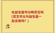 吃益生菌可以喝灵芝吗(灵芝可以与益生菌一起食用吗？)