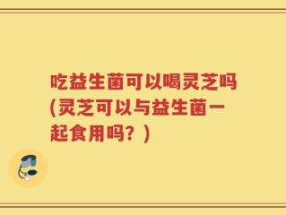 吃益生菌可以喝灵芝吗(灵芝可以与益生菌一起食用吗？)