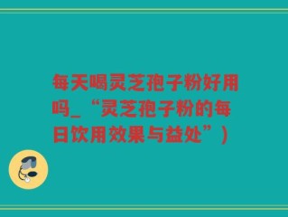 每天喝灵芝孢子粉好用吗_“灵芝孢子粉的每日饮用效果与益处”)
