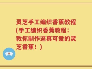 灵芝手工编织香蕉教程(手工编织香蕉教程：教你制作逼真可爱的灵芝香蕉！)