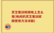 灵芝奢润赋颜晚上怎么用(晚间的灵芝奢润赋颜使用方法详解)