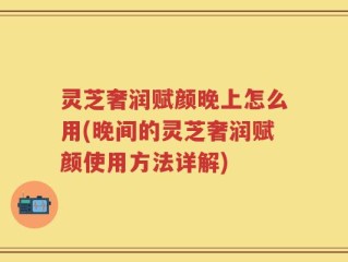 灵芝奢润赋颜晚上怎么用(晚间的灵芝奢润赋颜使用方法详解)