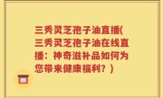 三秀灵芝孢子油直播(三秀灵芝孢子油在线直播：神奇滋补品如何为您带来健康福利？)