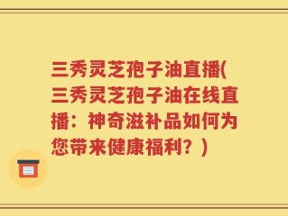 三秀灵芝孢子油直播(三秀灵芝孢子油在线直播：神奇滋补品如何为您带来健康福利？)