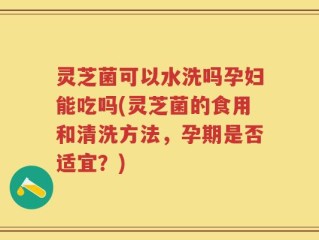 灵芝菌可以水洗吗孕妇能吃吗(灵芝菌的食用和清洗方法，孕期是否适宜？)