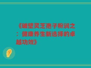 《破壁灵芝孢子粉润之：健康养生新选择的卓越功效》