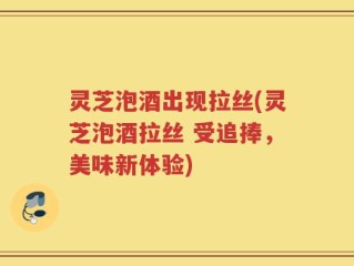 灵芝泡酒出现拉丝(灵芝泡酒拉丝 受追捧，美味新体验)