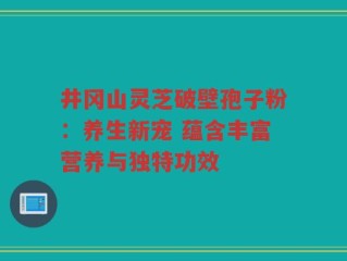 井冈山灵芝破壁孢子粉：养生新宠 蕴含丰富营养与独特功效