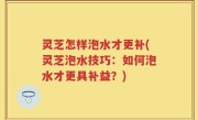 灵芝怎样泡水才更补(灵芝泡水技巧：如何泡水才更具补益？)